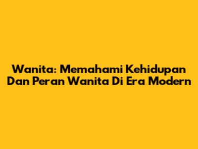 Wanita: Memahami Kehidupan Dan Peran Wanita Di Era Modern