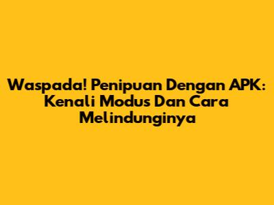 Waspada! Penipuan Dengan APK: Kenali Modus Dan Cara Melindunginya