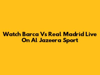 Watch Barca Vs Real Madrid Live On Al Jazeera Sport