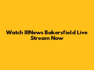Watch IIINews Bakersfield Live Stream Now