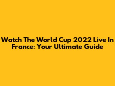 Watch The World Cup 2022 Live In France: Your Ultimate Guide