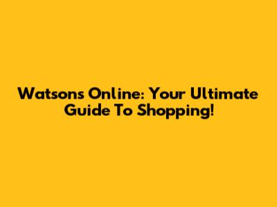 Watsons Online: Your Ultimate Guide To Shopping!