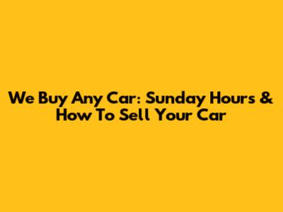 We Buy Any Car: Sunday Hours & How To Sell Your Car
