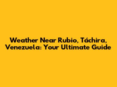 Weather Near Rubio, Táchira, Venezuela: Your Ultimate Guide