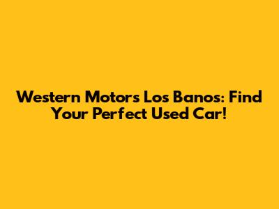 Western Motors Los Banos: Find Your Perfect Used Car!