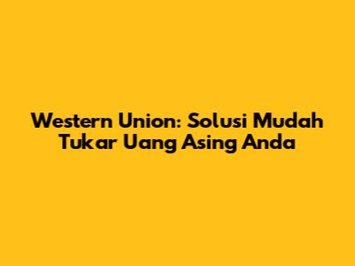 Western Union: Solusi Mudah Tukar Uang Asing Anda