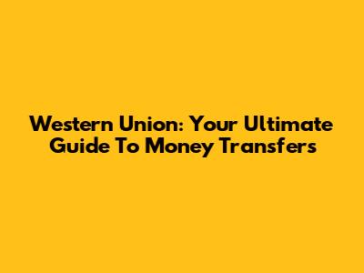 Western Union: Your Ultimate Guide To Money Transfers