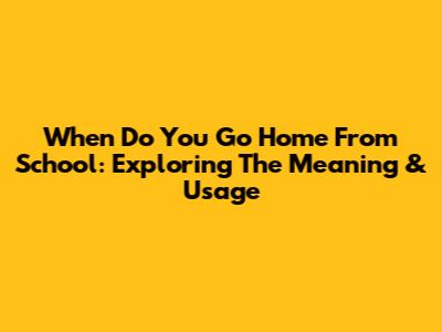 When Do You Go Home From School: Exploring The Meaning & Usage