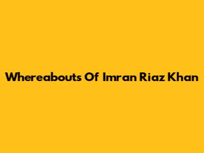 Whereabouts Of Imran Riaz Khan
