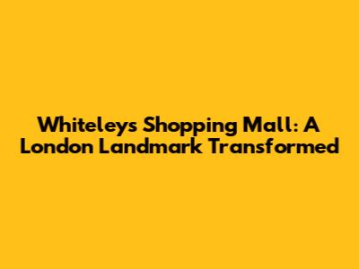 Whiteleys Shopping Mall: A London Landmark Transformed