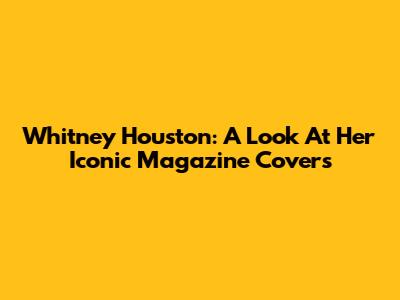 Whitney Houston: A Look At Her Iconic Magazine Covers