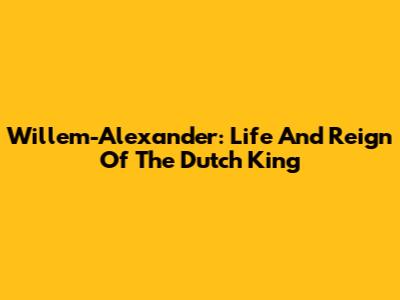 Willem-Alexander: Life And Reign Of The Dutch King