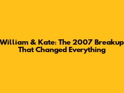 William & Kate: The 2007 Breakup That Changed Everything