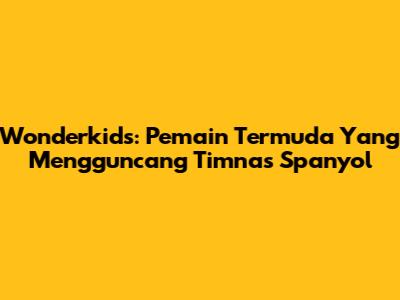 Wonderkids: Pemain Termuda Yang Mengguncang Timnas Spanyol