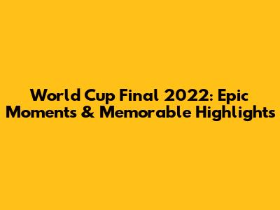 World Cup Final 2022: Epic Moments & Memorable Highlights