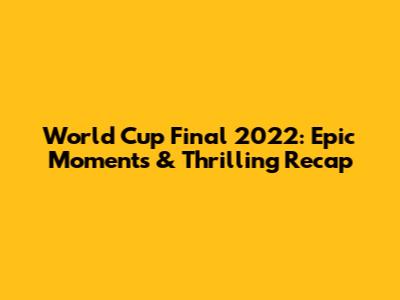 World Cup Final 2022: Epic Moments & Thrilling Recap
