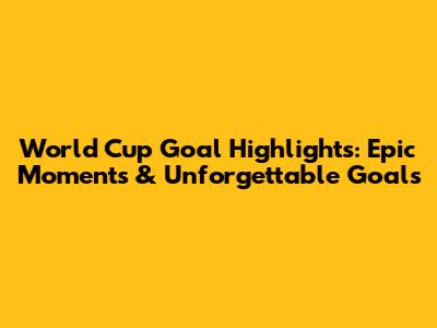 World Cup Goal Highlights: Epic Moments & Unforgettable Goals