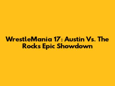 WrestleMania 17: Austin Vs. The Rock's Epic Showdown