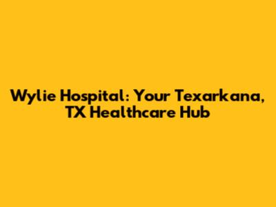 Wylie Hospital: Your Texarkana, TX Healthcare Hub