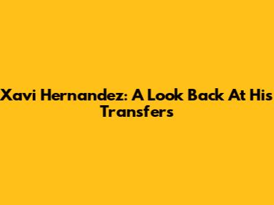 Xavi Hernandez: A Look Back At His Transfers