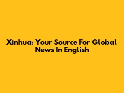 Xinhua: Your Source For Global News In English