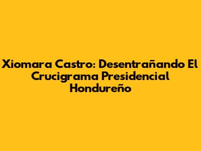 Xiomara Castro: Desentrañando El Crucigrama Presidencial Hondureño