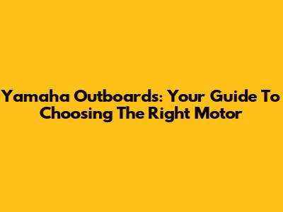 Yamaha Outboards: Your Guide To Choosing The Right Motor