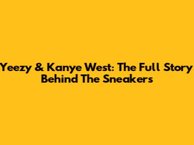 Yeezy & Kanye West: The Full Story Behind The Sneakers