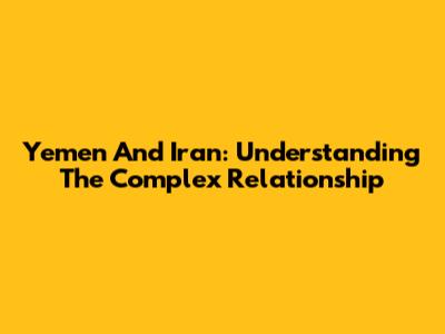 Yemen And Iran: Understanding The Complex Relationship