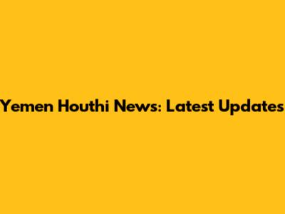 Yemen Houthi News: Latest Updates
