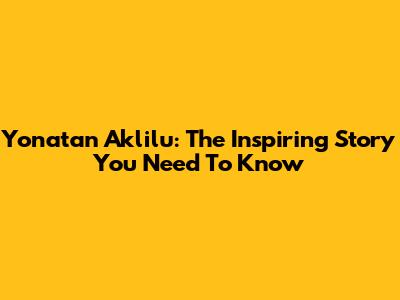 Yonatan Aklilu: The Inspiring Story You Need To Know