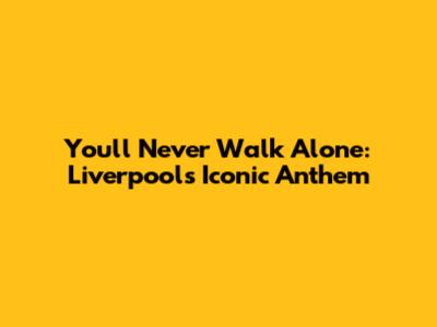 You'll Never Walk Alone: Liverpool's Iconic Anthem