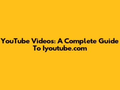 YouTube Videos: A Complete Guide To Iyoutube.com