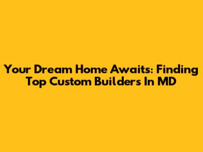 Your Dream Home Awaits: Finding Top Custom Builders In MD