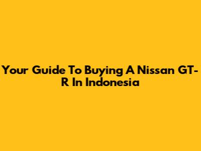 Your Guide To Buying A Nissan GT-R In Indonesia