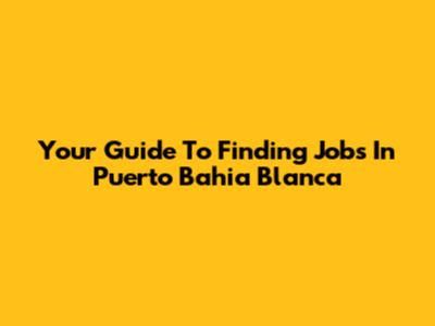 Your Guide To Finding Jobs In Puerto Bahia Blanca