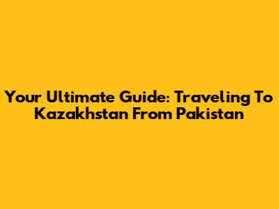 Your Ultimate Guide: Traveling To Kazakhstan From Pakistan