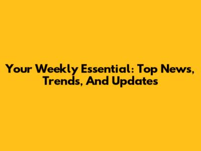 Your Weekly Essential: Top News, Trends, And Updates