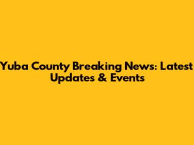 Yuba County Breaking News: Latest Updates & Events