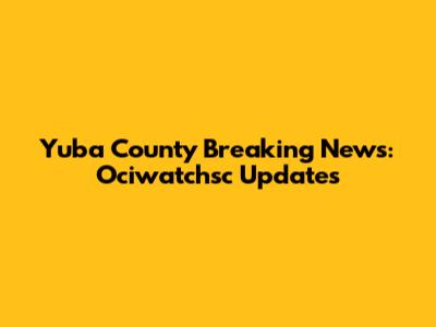 Yuba County Breaking News: Ociwatchsc Updates
