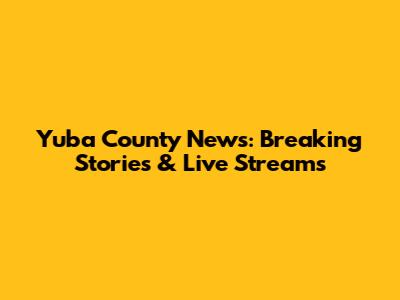 Yuba County News: Breaking Stories & Live Streams