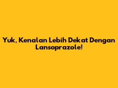 Yuk, Kenalan Lebih Dekat Dengan Lansoprazole!