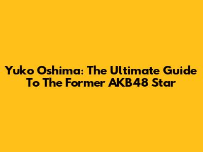 Yuko Oshima: The Ultimate Guide To The Former AKB48 Star
