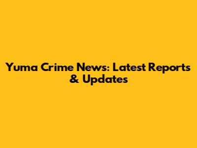 Yuma Crime News: Latest Reports & Updates