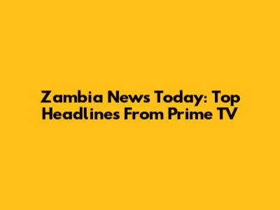 Zambia News Today: Top Headlines From Prime TV