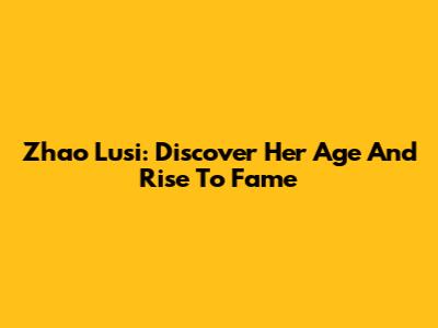 Zhao Lusi: Discover Her Age And Rise To Fame