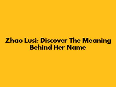 Zhao Lusi: Discover The Meaning Behind Her Name