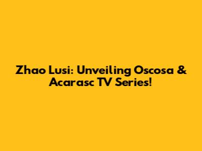 Zhao Lusi: Unveiling Oscosa & Acarasc TV Series!
