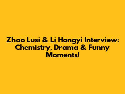 Zhao Lusi & Li Hongyi Interview: Chemistry, Drama & Funny Moments!