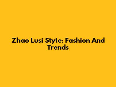 Zhao Lusi Style: Fashion And Trends